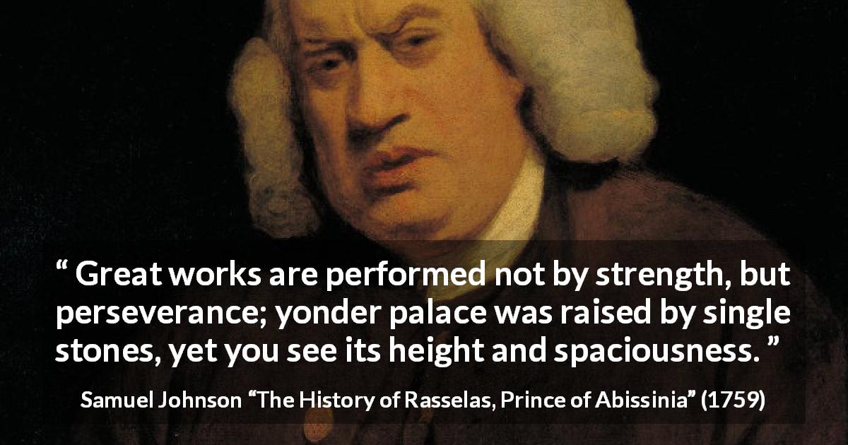 Samuel Johnson quote about strength from The History of Rasselas, Prince of Abissinia - Great works are performed not by strength, but perseverance; yonder palace was raised by single stones, yet you see its height and spaciousness.