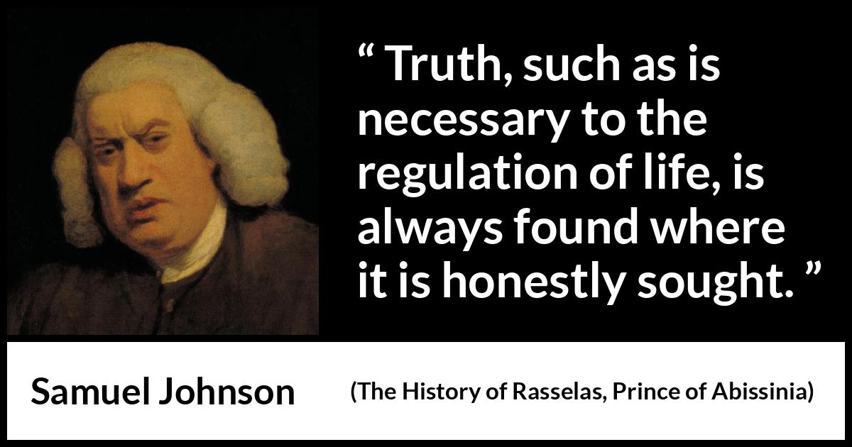Samuel Johnson quote about truth from The History of Rasselas, Prince of Abissinia (1759) Samuel Johnson quote about truth from The History of Rasselas, Prince of Abissinia (1759) - Truth, such as is necessary to the regulation of life, is always found where it is honestly sought.