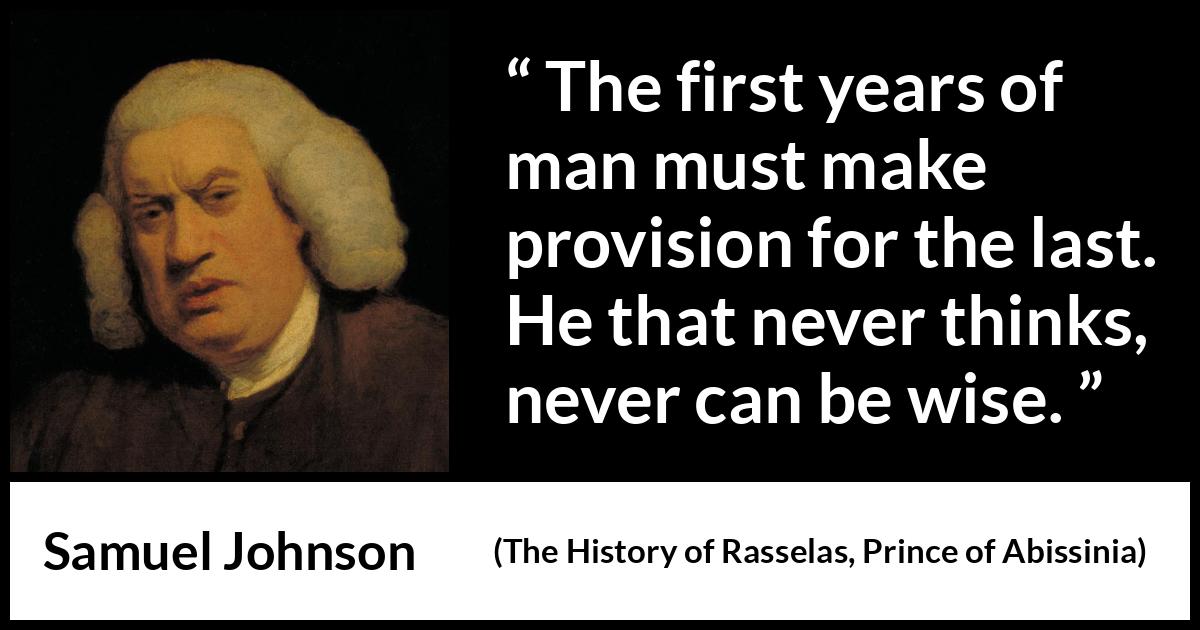 Samuel Johnson quote about wisdom from The History of Rasselas, Prince of Abissinia (1759) Samuel Johnson quote about wisdom from The History of Rasselas, Prince of Abissinia (1759) - The first years of man must make provision for the last. He that never thinks, never can be wise.