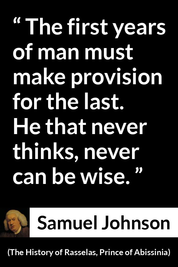 Samuel Johnson quote about wisdom from The History of Rasselas, Prince of Abissinia (1759) - The first years of man must make provision for the last. He that never thinks, never can be wise.
