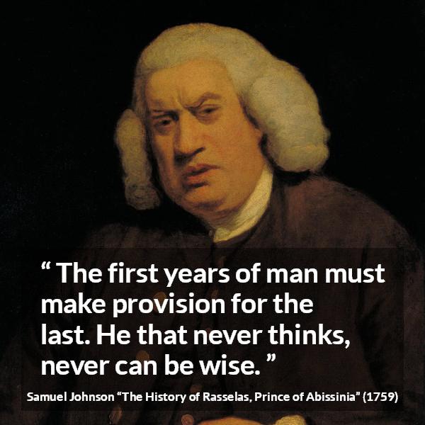 Samuel Johnson quote about wisdom from The History of Rasselas, Prince of Abissinia (1759) - The first years of man must make provision for the last. He that never thinks, never can be wise.