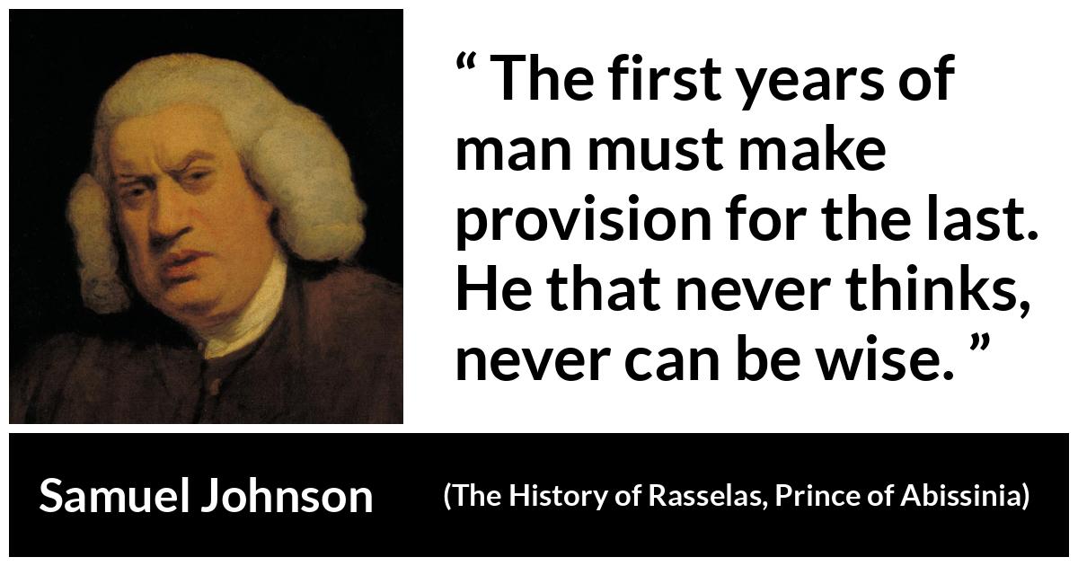 Samuel Johnson quote about wisdom from The History of Rasselas, Prince of Abissinia (1759) - The first years of man must make provision for the last. He that never thinks, never can be wise.