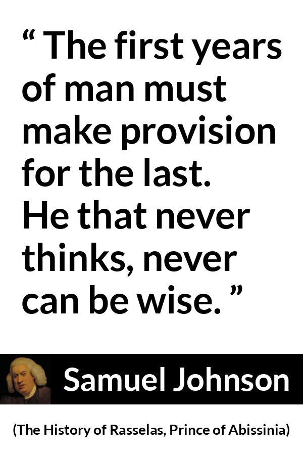 Samuel Johnson quote about wisdom from The History of Rasselas, Prince of Abissinia (1759) - The first years of man must make provision for the last. He that never thinks, never can be wise.
