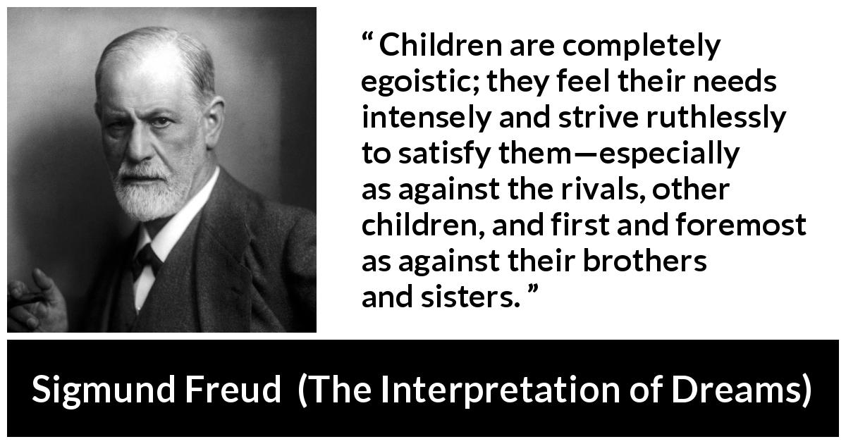 Sigmund Freud quote about children from The Interpretation of Dreams - Children are completely egoistic; they feel their needs intensely and strive ruthlessly to satisfy them—especially as against the rivals, other children, and first and foremost as against their brothers and sisters.