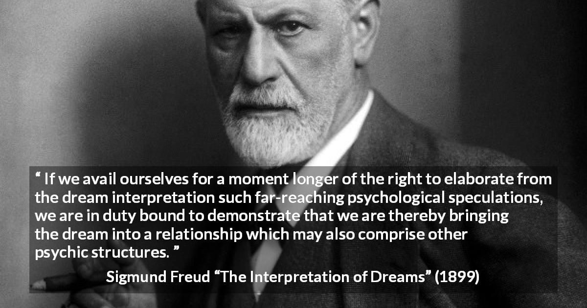 Sigmund Freud quote about dream from The Interpretation of Dreams - If we avail ourselves for a moment longer of the right to elaborate from the dream interpretation such far-reaching psychological speculations, we are in duty bound to demonstrate that we are thereby bringing the dream into a relationship which may also comprise other psychic structures.