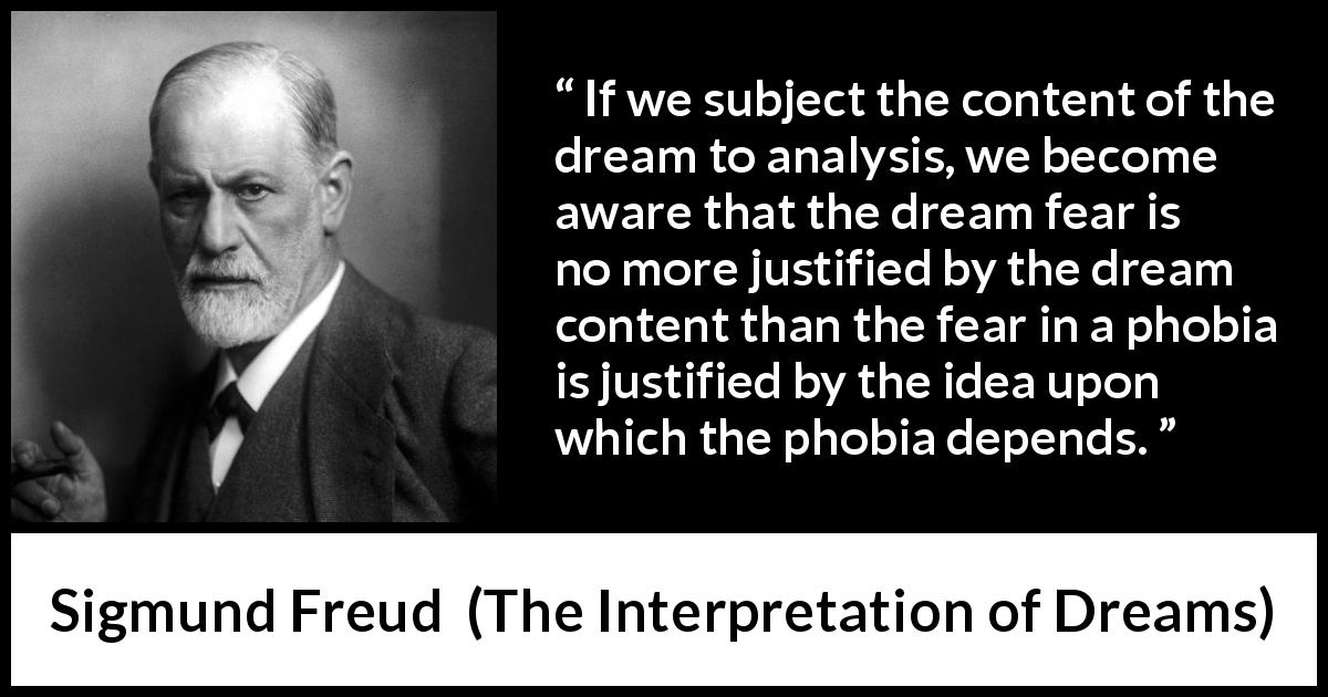 Sigmund Freud quote about fear from The Interpretation of Dreams - If we subject the content of the dream to analysis, we become aware that the dream fear is no more justified by the dream content than the fear in a phobia is justified by the idea upon which the phobia depends.