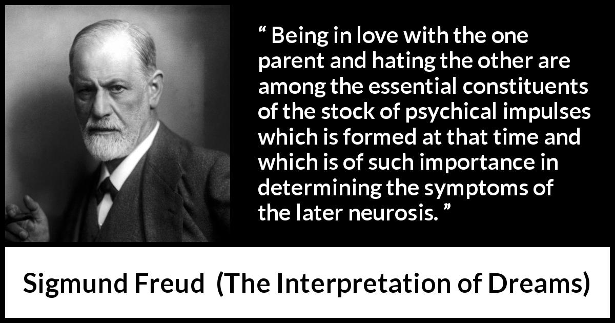 Sigmund Freud quote about love from The Interpretation of Dreams - Being in love with the one parent and hating the other are among the essential constituents of the stock of psychical impulses which is formed at that time and which is of such importance in determining the symptoms of the later neurosis.