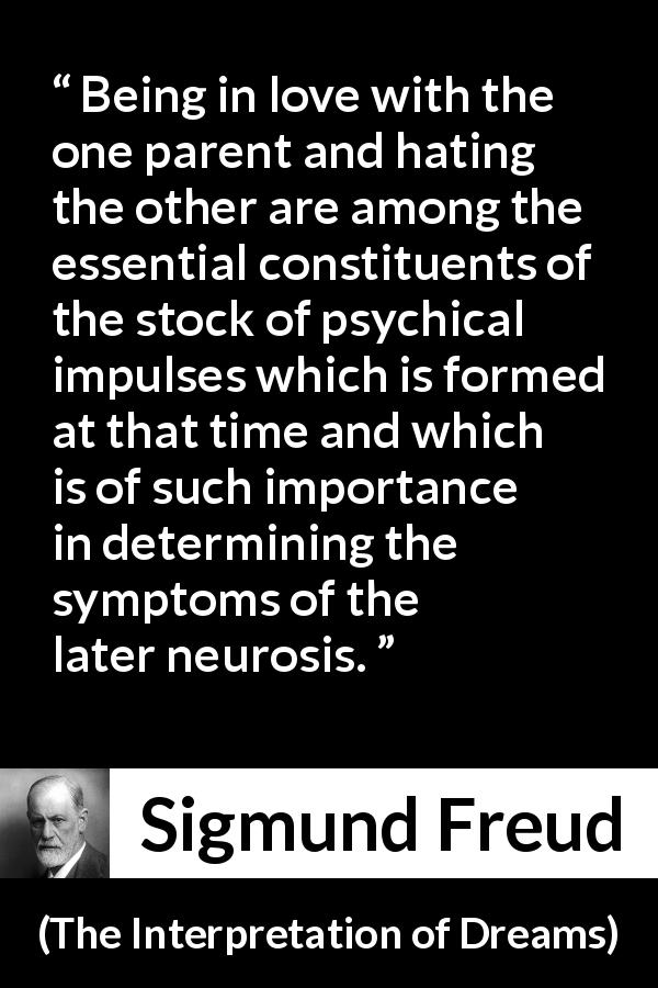 Sigmund Freud quote about love from The Interpretation of Dreams - Being in love with the one parent and hating the other are among the essential constituents of the stock of psychical impulses which is formed at that time and which is of such importance in determining the symptoms of the later neurosis.