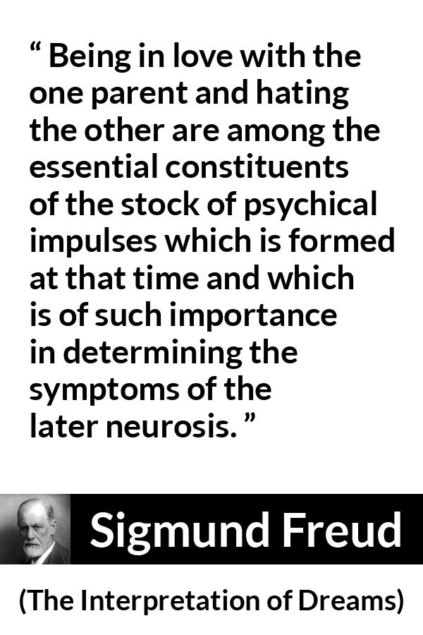 Sigmund Freud quote about love from The Interpretation of Dreams - Being in love with the one parent and hating the other are among the essential constituents of the stock of psychical impulses which is formed at that time and which is of such importance in determining the symptoms of the later neurosis.