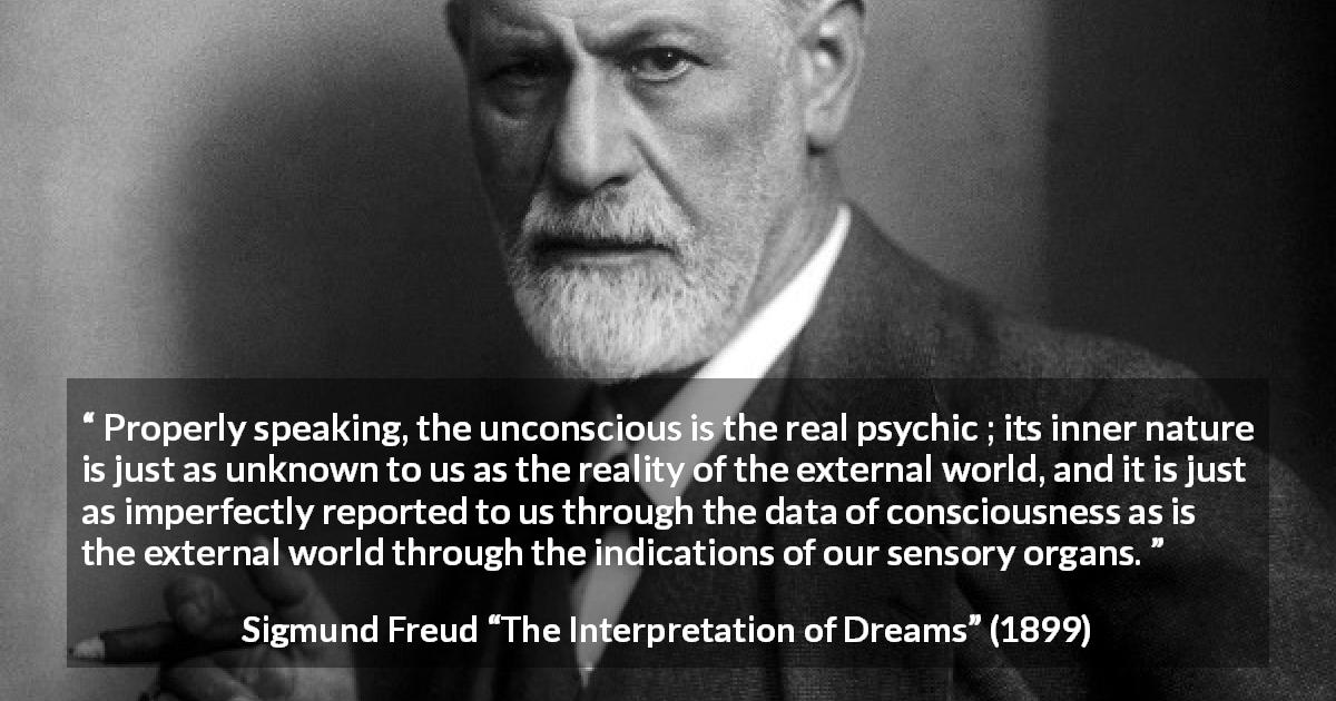 Sigmund Freud quote about reality from The Interpretation of Dreams - Properly speaking, the unconscious is the real psychic ; its inner nature is just as unknown to us as the reality of the external world, and it is just as imperfectly reported to us through the data of consciousness as is the external world through the indications of our sensory organs.