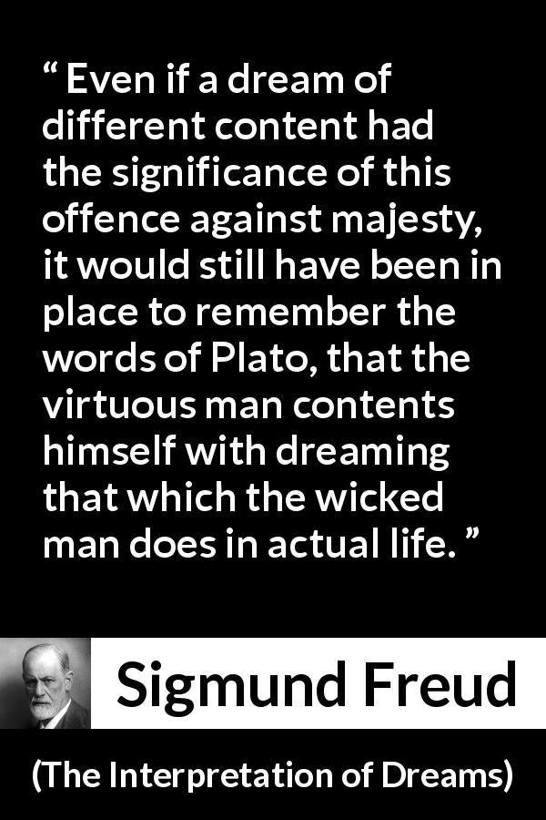 Sigmund Freud quote about virtue from The Interpretation of Dreams - Even if a dream of different content had the significance of this offence against majesty, it would still have been in place to remember the words of Plato, that the virtuous man contents himself with dreaming that which the wicked man does in actual life.