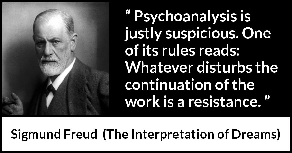 Sigmund Freud quote about work from The Interpretation of Dreams - Psychoanalysis is justly suspicious. One of its rules reads: Whatever disturbs the continuation of the work is a resistance.