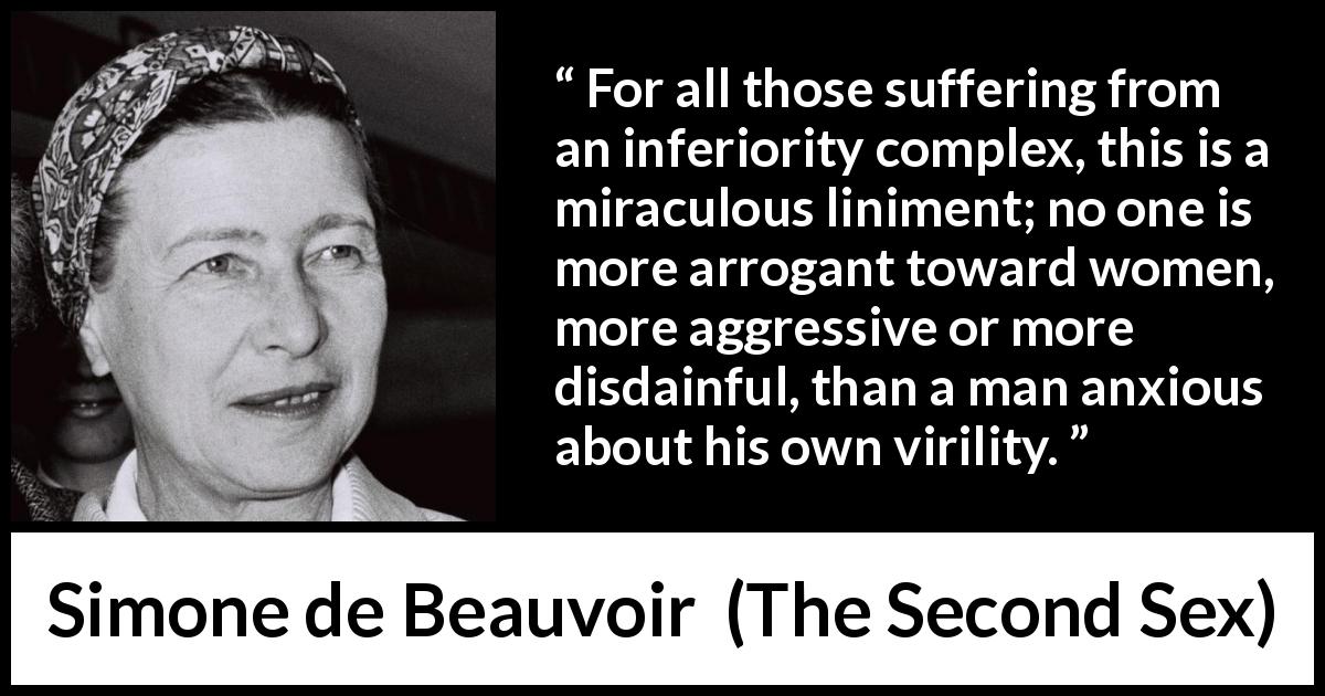 Simone de Beauvoir quote about arrogance from The Second Sex - For all those suffering from an inferiority complex, this is a miraculous liniment; no one is more arrogant toward women, more aggressive or more disdainful, than a man anxious about his own virility.