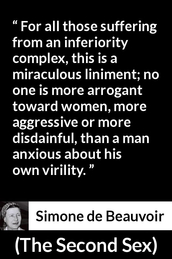 Simone de Beauvoir quote about arrogance from The Second Sex - For all those suffering from an inferiority complex, this is a miraculous liniment; no one is more arrogant toward women, more aggressive or more disdainful, than a man anxious about his own virility.