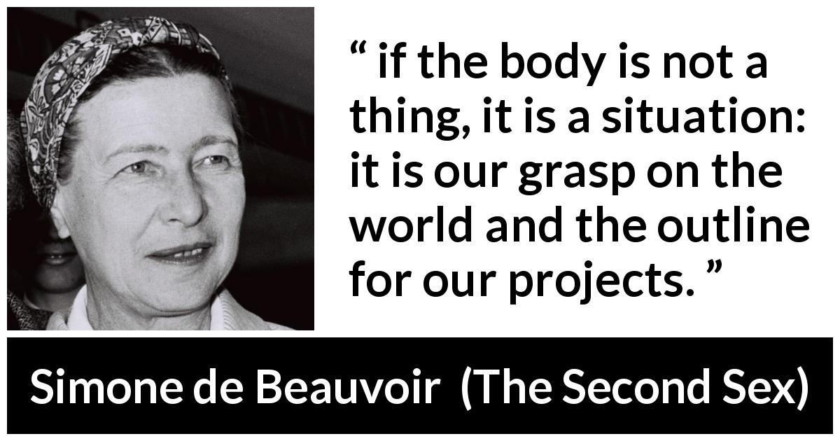 Simone de Beauvoir quote about body from The Second Sex - if the body is not a thing, it is a situation: it is our grasp on the world and the outline for our projects.