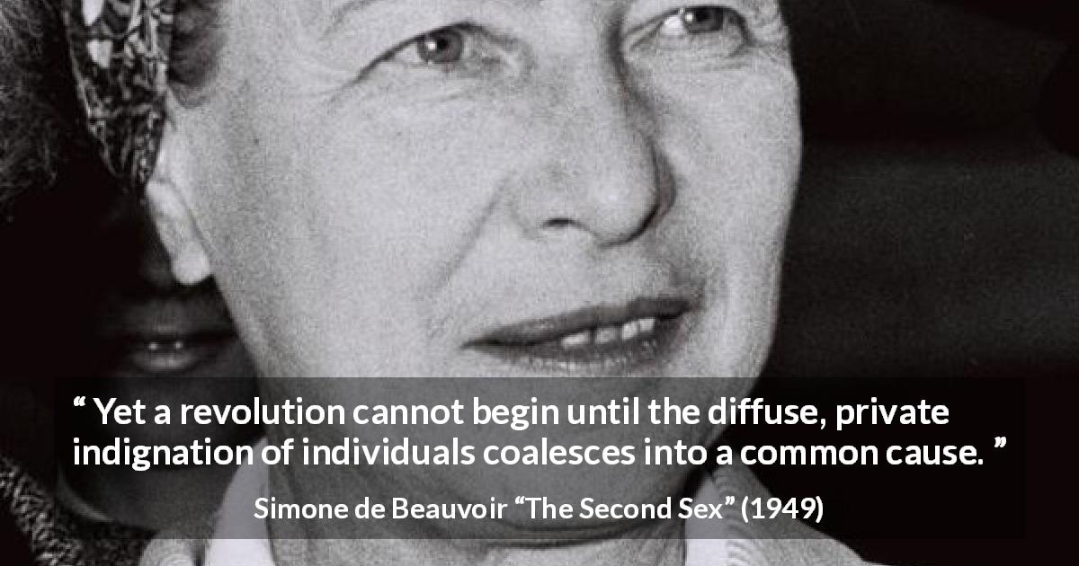 Simone de Beauvoir quote about cause from The Second Sex - Yet a revolution cannot begin until the diffuse, private indignation of individuals coalesces into a common cause.