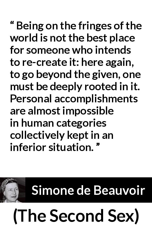 Simone de Beauvoir quote about change from The Second Sex - Being on the fringes of the world is not the best place for someone who intends to re-create it: here again, to go beyond the given, one must be deeply rooted in it. Personal accomplishments are almost impossible in human categories collectively kept in an inferior situation.