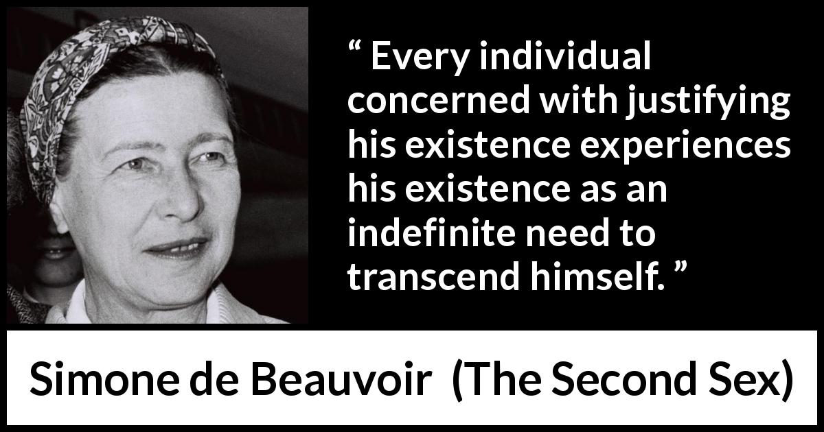 Simone de Beauvoir quote about existence from The Second Sex - Every individual concerned with justifying his existence experiences his existence as an indefinite need to transcend himself.