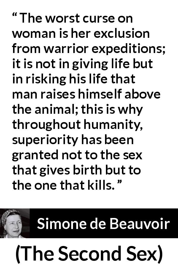 Simone de Beauvoir quote about killing from The Second Sex - The worst curse on woman is her exclusion from warrior expeditions; it is not in giving life but in risking his life that man raises himself above the animal; this is why throughout humanity, superiority has been granted not to the sex that gives birth but to the one that kills.