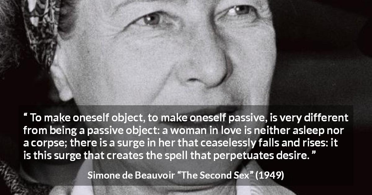 Simone de Beauvoir quote about love from The Second Sex - To make oneself object, to make oneself passive, is very different from being a passive object: a woman in love is neither asleep nor a corpse; there is a surge in her that ceaselessly falls and rises: it is this surge that creates the spell that perpetuates desire.