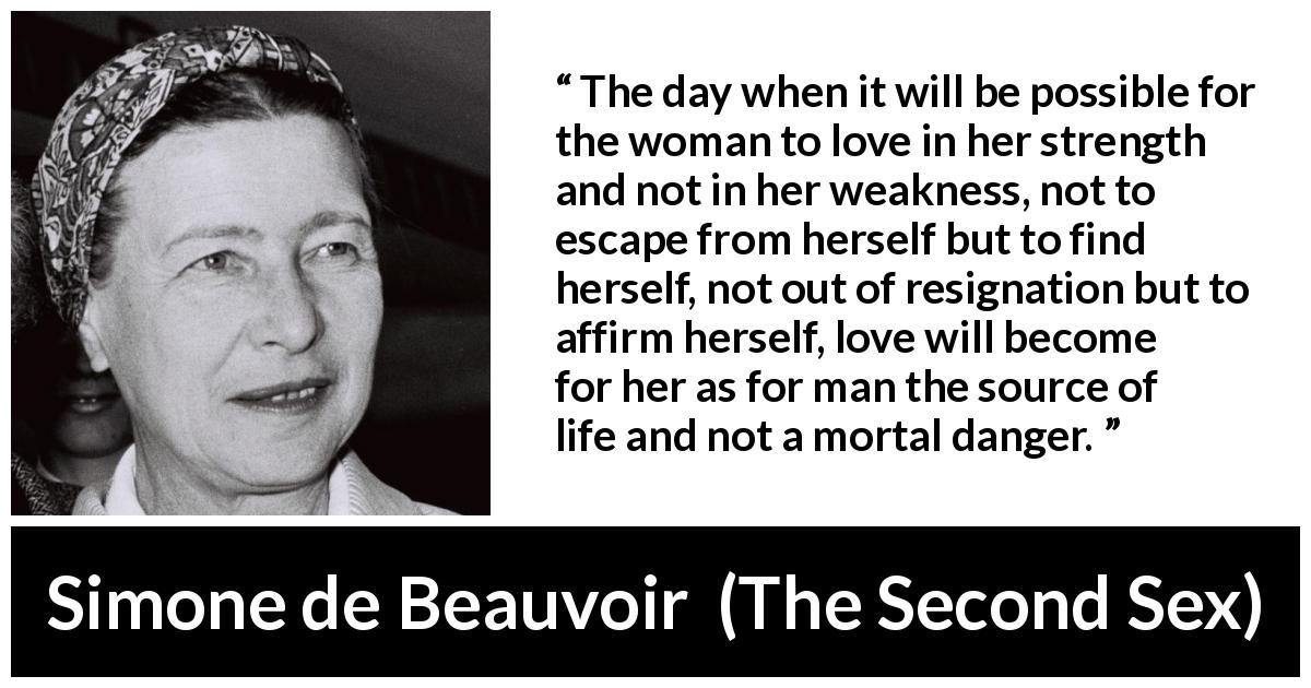 Simone de Beauvoir quote about love from The Second Sex - The day when it will be possible for the woman to love in her strength and not in her weakness, not to escape from herself but to find herself, not out of resignation but to affirm herself, love will become for her as for man the source of life and not a mortal danger.