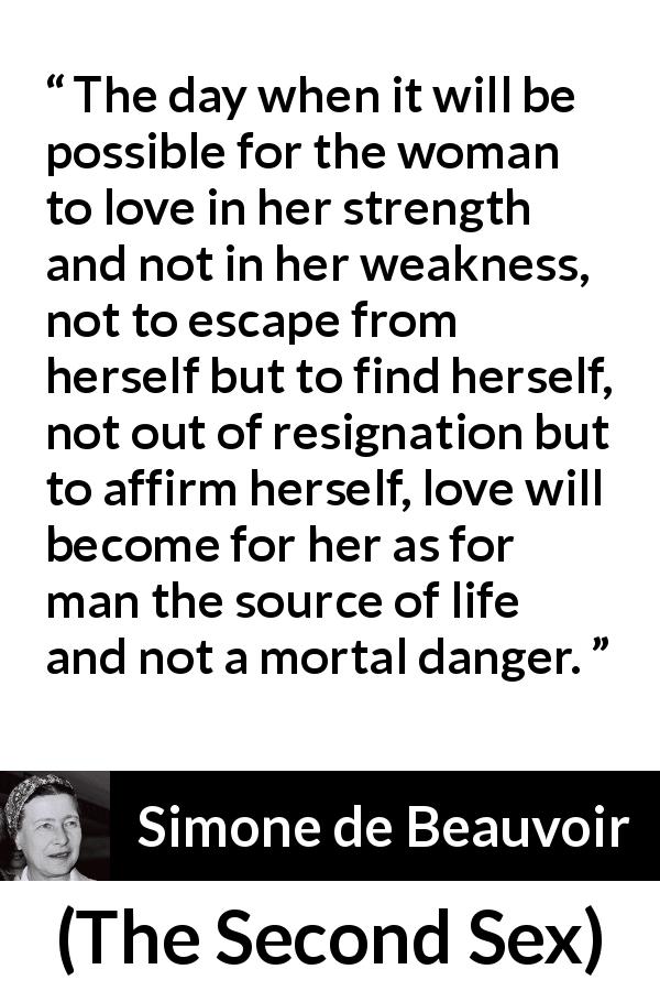 Simone de Beauvoir quote about love from The Second Sex - The day when it will be possible for the woman to love in her strength and not in her weakness, not to escape from herself but to find herself, not out of resignation but to affirm herself, love will become for her as for man the source of life and not a mortal danger.