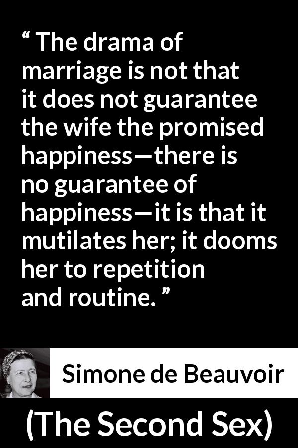 Simone de Beauvoir quote about marriage from The Second Sex - The drama of marriage is not that it does not guarantee the wife the promised happiness—there is no guarantee of happiness—it is that it mutilates her; it dooms her to repetition and routine.