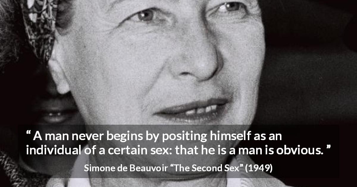 Simone de Beauvoir quote about men from The Second Sex - A man never begins by positing himself as an individual of a certain sex: that he is a man is obvious.