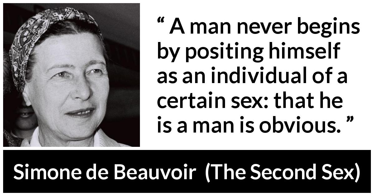 Simone de Beauvoir quote about men from The Second Sex - A man never begins by positing himself as an individual of a certain sex: that he is a man is obvious.