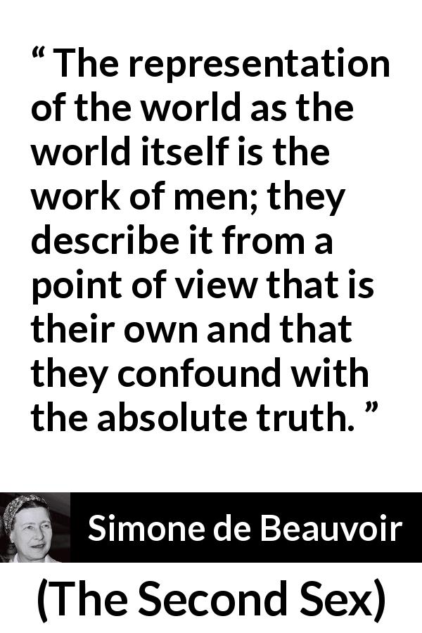 Simone de Beauvoir quote about men from The Second Sex - The representation of the world as the world itself is the work of men; they describe it from a point of view that is their own and that they confound with the absolute truth.