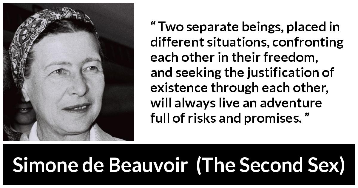 Simone de Beauvoir quote about relationship from The Second Sex - Two separate beings, placed in different situations, confronting each other in their freedom, and seeking the justification of existence through each other, will always live an adventure full of risks and promises.