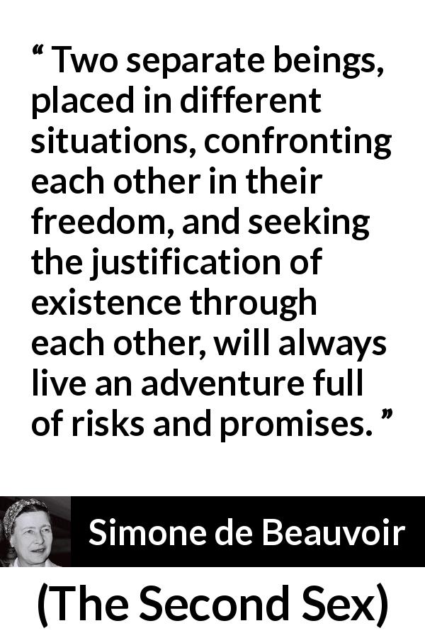 Simone de Beauvoir quote about relationship from The Second Sex - Two separate beings, placed in different situations, confronting each other in their freedom, and seeking the justification of existence through each other, will always live an adventure full of risks and promises.