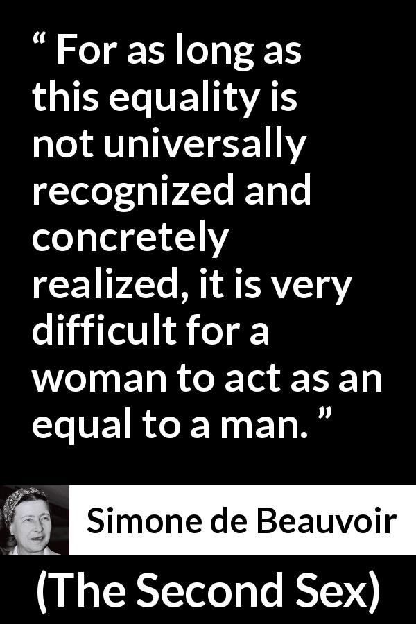 Simone de Beauvoir quote about women from The Second Sex - For as long as this equality is not universally recognized and concretely realized, it is very difficult for a woman to act as an equal to a man.