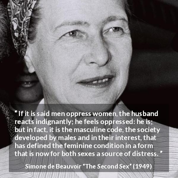 Simone de Beauvoir quote about women from The Second Sex - If it is said men oppress women, the husband reacts indignantly; he feels oppressed: he is; but in fact, it is the masculine code, the society developed by males and in their interest, that has defined the feminine condition in a form that is now for both sexes a source of distress.