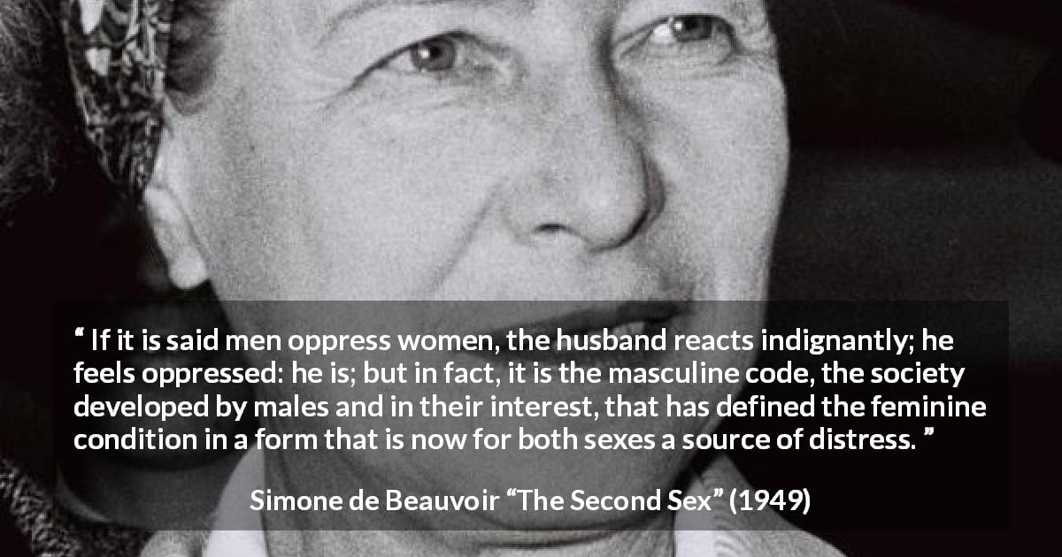 Simone de Beauvoir quote about women from The Second Sex - If it is said men oppress women, the husband reacts indignantly; he feels oppressed: he is; but in fact, it is the masculine code, the society developed by males and in their interest, that has defined the feminine condition in a form that is now for both sexes a source of distress.