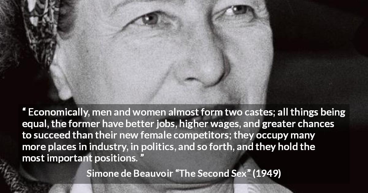 Simone de Beauvoir quote about women from The Second Sex - Economically, men and women almost form two castes; all things being equal, the former have better jobs, higher wages, and greater chances to succeed than their new female competitors; they occupy many more places in industry, in politics, and so forth, and they hold the most important positions.
