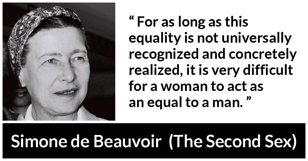 Simone de Beauvoir quote about women from The Second Sex - For as long as this equality is not universally recognized and concretely realized, it is very difficult for a woman to act as an equal to a man.