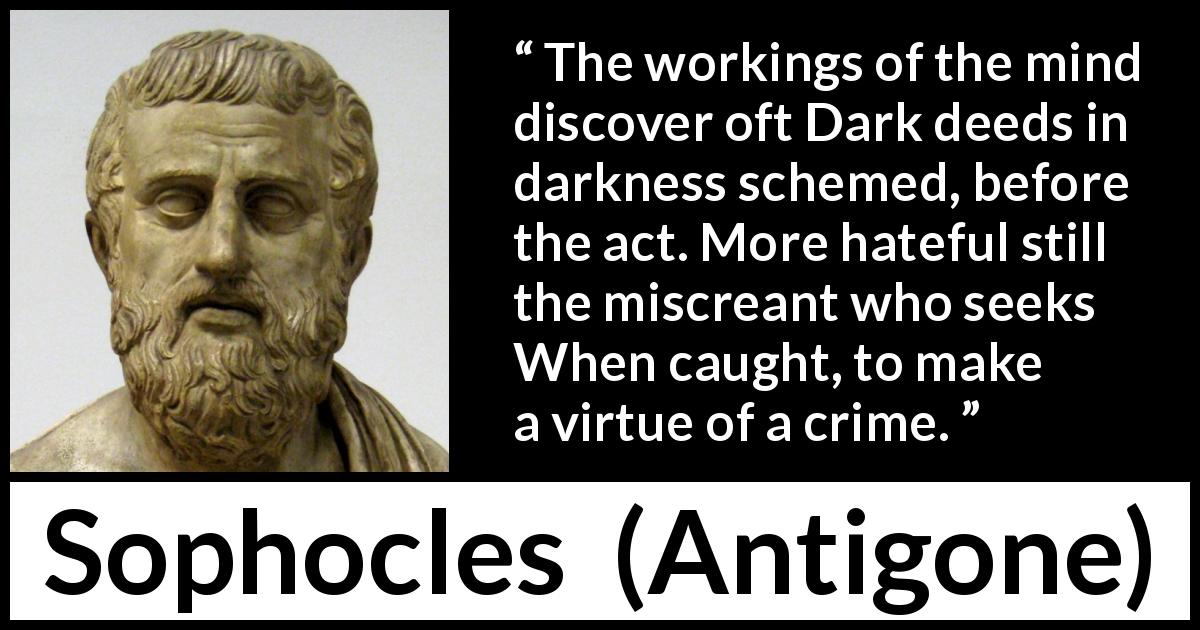 Sophocles quote about darkness from Antigone - The workings of the mind discover oft Dark deeds in darkness schemed, before the act. More hateful still the miscreant who seeks When caught, to make a virtue of a crime.