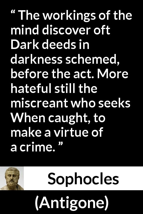 Sophocles quote about darkness from Antigone - The workings of the mind discover oft Dark deeds in darkness schemed, before the act. More hateful still the miscreant who seeks When caught, to make a virtue of a crime.
