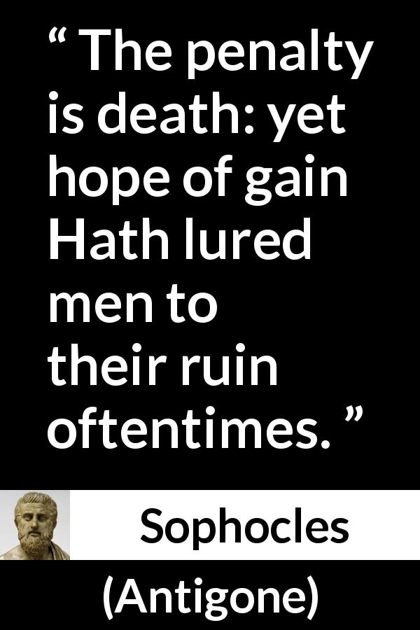 Sophocles quote about death from Antigone - The penalty is death: yet hope of gain Hath lured men to their ruin oftentimes.