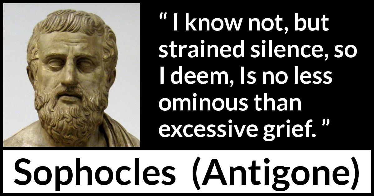 Sophocles quote about grief from Antigone - I know not, but strained silence, so I deem, Is no less ominous than excessive grief.