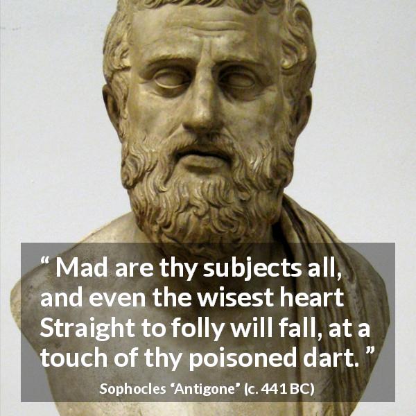 Sophocles quote about madness from Antigone - Mad are thy subjects all, and even the wisest heart Straight to folly will fall, at a touch of thy poisoned dart.