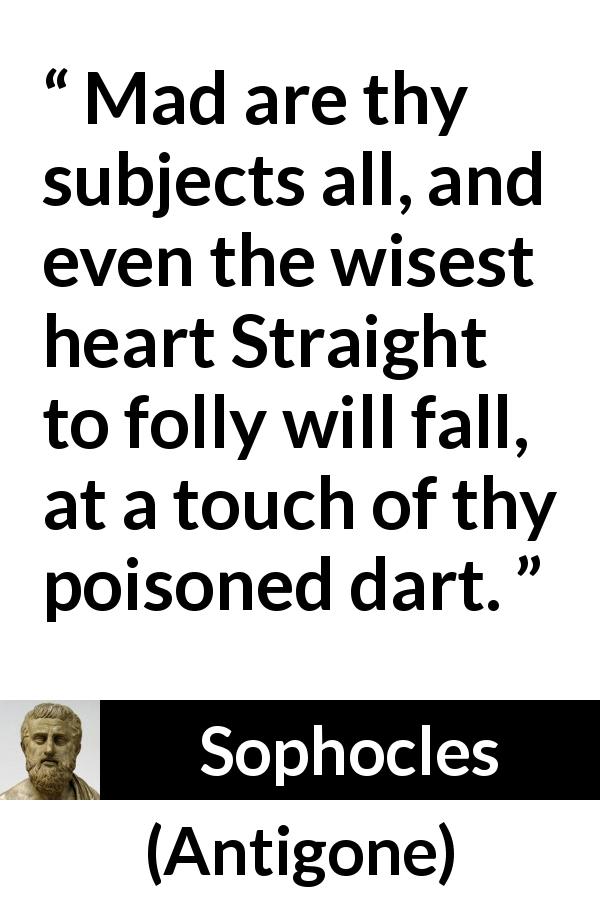 Sophocles quote about madness from Antigone - Mad are thy subjects all, and even the wisest heart Straight to folly will fall, at a touch of thy poisoned dart.