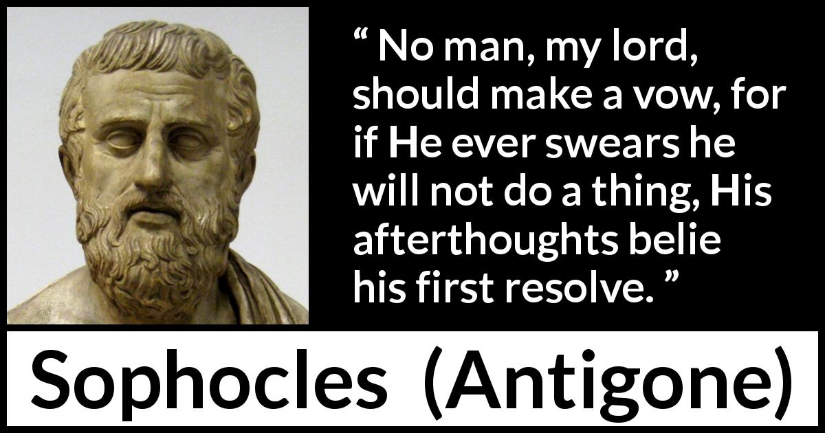 Sophocles quote about vow from Antigone - No man, my lord, should make a vow, for if He ever swears he will not do a thing, His afterthoughts belie his first resolve.