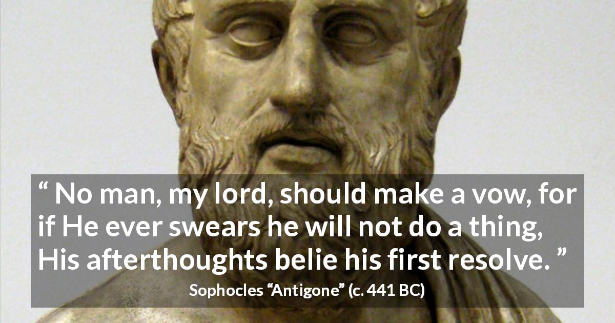 Sophocles quote about vow from Antigone - No man, my lord, should make a vow, for if He ever swears he will not do a thing, His afterthoughts belie his first resolve.