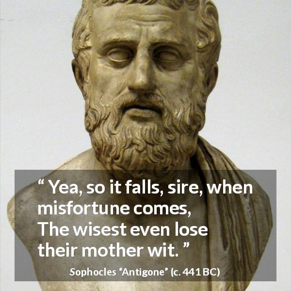 Sophocles quote about wisdom from Antigone - Yea, so it falls, sire, when misfortune comes, The wisest even lose their mother wit.