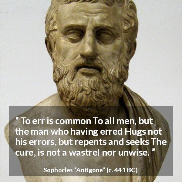 Sophocles quote about wisdom from Antigone - To err is common To all men, but the man who having erred Hugs not his errors, but repents and seeks The cure, is not a wastrel nor unwise.