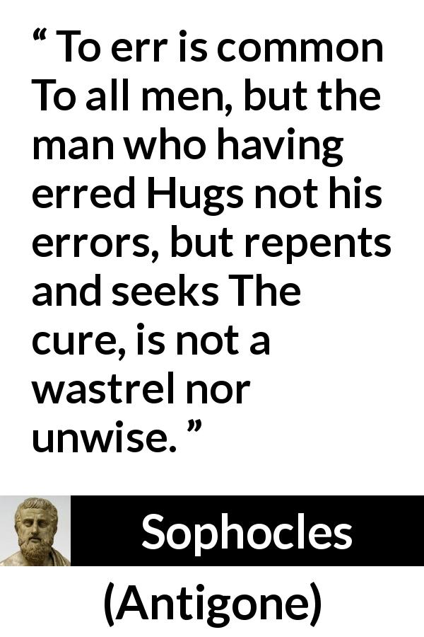 Sophocles quote about wisdom from Antigone - To err is common To all men, but the man who having erred Hugs not his errors, but repents and seeks The cure, is not a wastrel nor unwise.