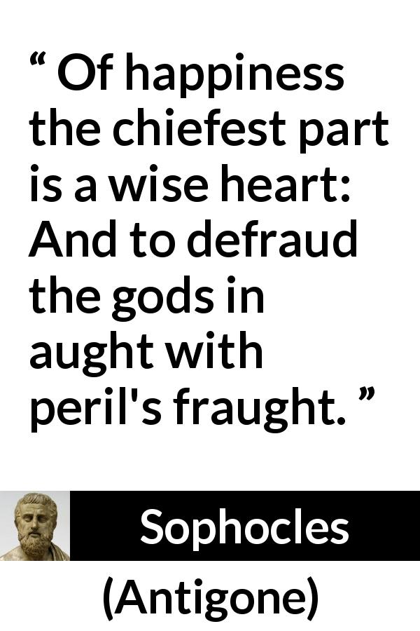Sophocles quote about wisdom from Antigone - Of happiness the chiefest part is a wise heart: And to defraud the gods in aught with peril's fraught.