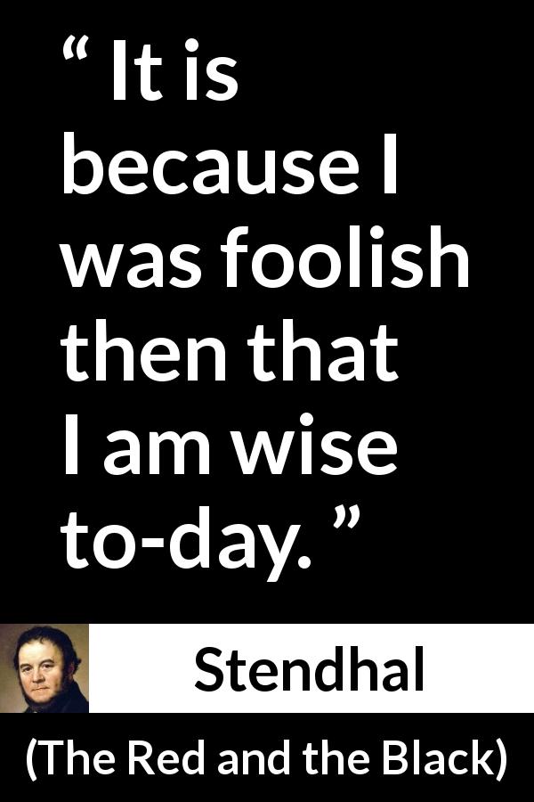 Stendhal quote about wisdom from The Red and the Black - It is because I was foolish then that I am wise to-day.
